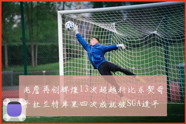 老詹再创辉煌13次超越科比东契奇平杜兰特库里四次成就被SGA追平