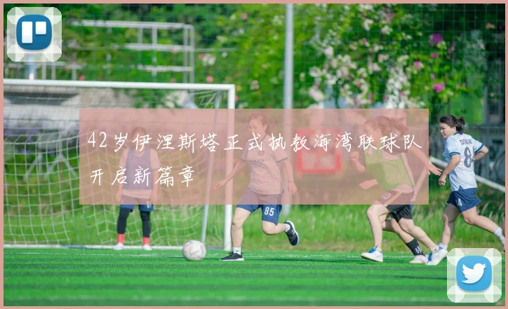 42岁伊涅斯塔正式执教海湾联球队开启新篇章