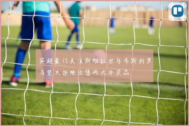 英超豪门关注斯维拉尔与韦斯利罗马坚决拒绝出售两大非卖品