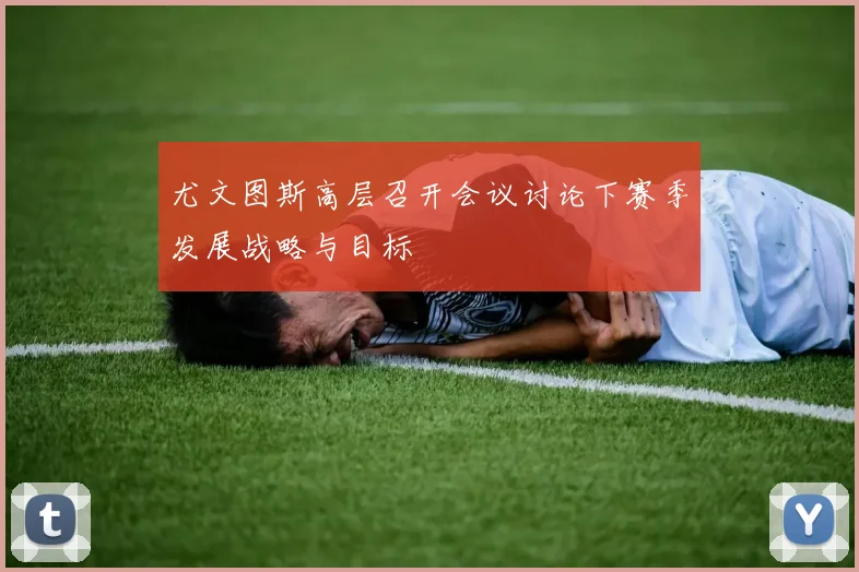 尤文图斯高层召开会议讨论下赛季发展战略与目标