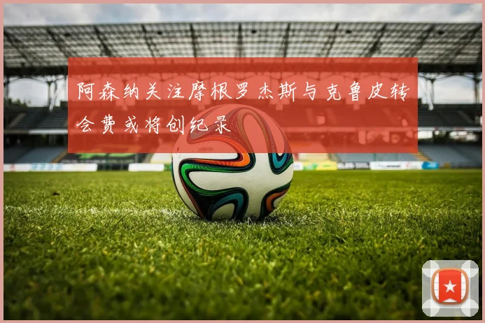 阿森纳关注摩根罗杰斯与克鲁皮转会费或将创纪录