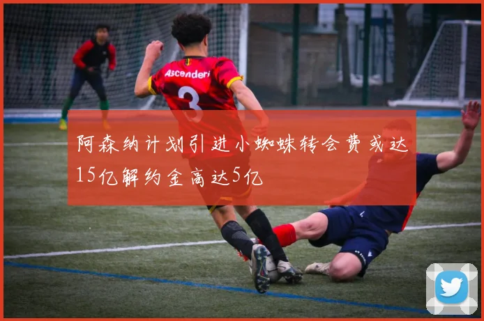 阿森纳计划引进小蜘蛛转会费或达15亿解约金高达5亿