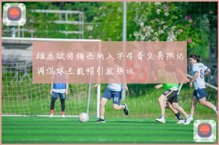雄鹿欲将梅西纳入字母哥交易热记调侃球王戴帽引发热议