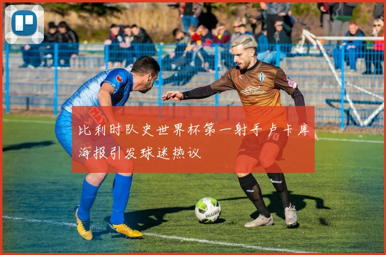 比利时队史世界杯第一射手卢卡库海报引发球迷热议