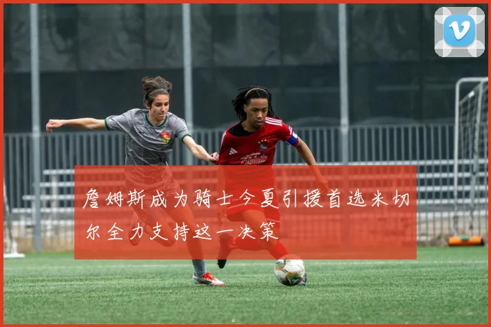 詹姆斯成为骑士今夏引援首选米切尔全力支持这一决策