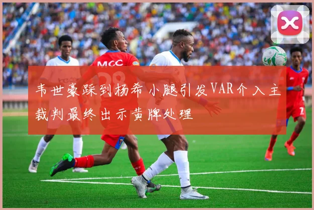 韦世豪踩到杨希小腿引发VAR介入主裁判最终出示黄牌处理