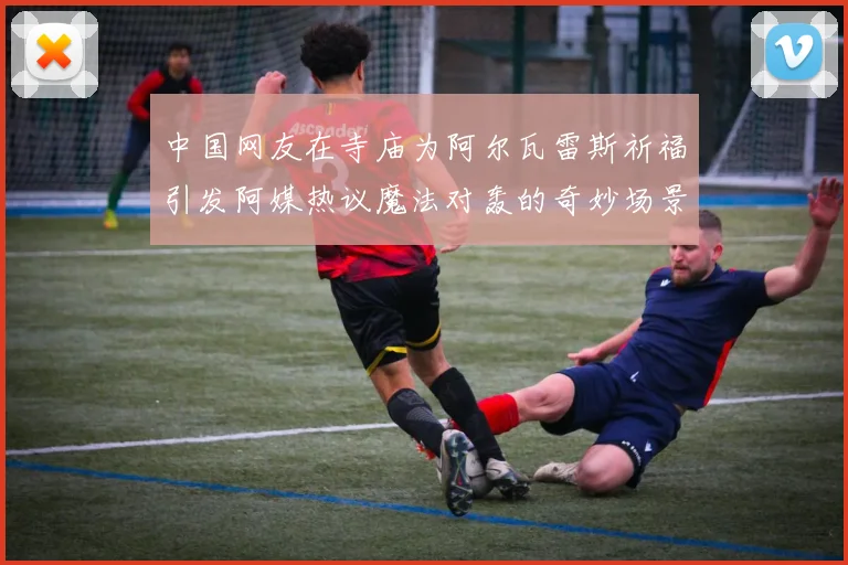 中国网友在寺庙为阿尔瓦雷斯祈福引发阿媒热议魔法对轰的奇妙场景
