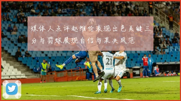 媒体人点评赵维伦表现出色关键三分与罚球展现自信与果决风范