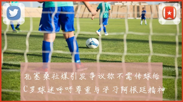 孔塞桑社媒引发争议称不需传球给C罗球迷呼吁尊重与学习阿根廷精神