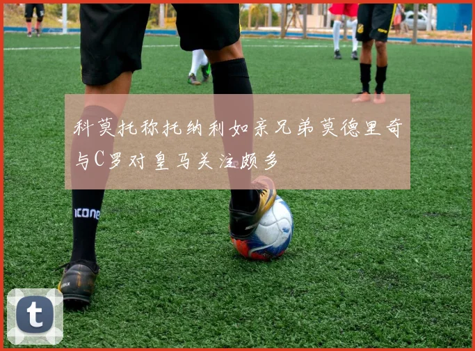 科莫托称托纳利如亲兄弟莫德里奇与C罗对皇马关注颇多
