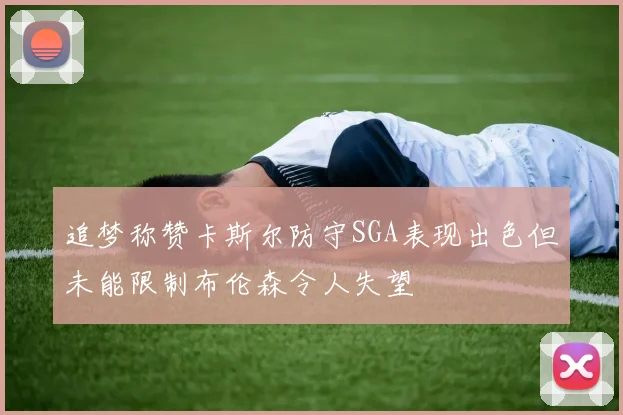 追梦称赞卡斯尔防守SGA表现出色但未能限制布伦森令人失望