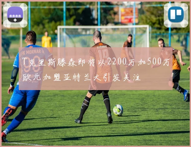T克里斯滕森即将以2200万加500万欧元加盟亚特兰大引发关注