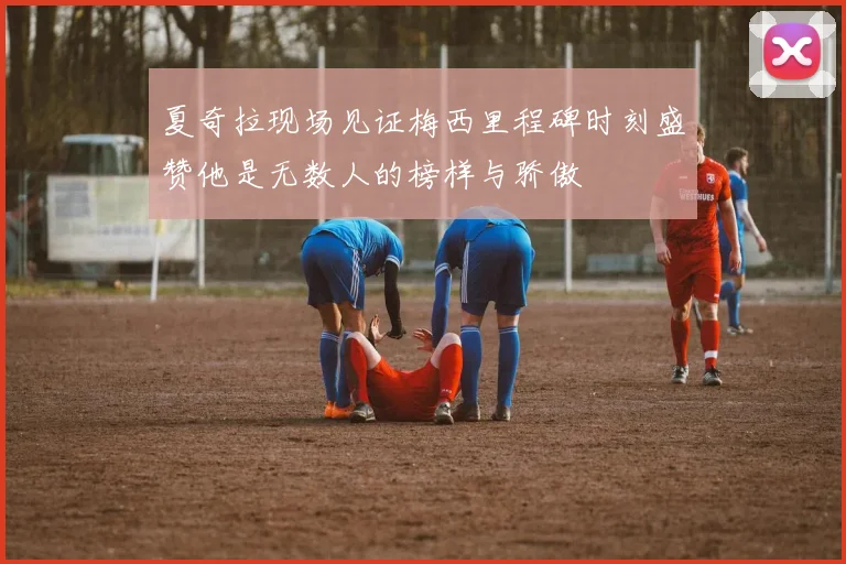 夏奇拉现场见证梅西里程碑时刻盛赞他是无数人的榜样与骄傲