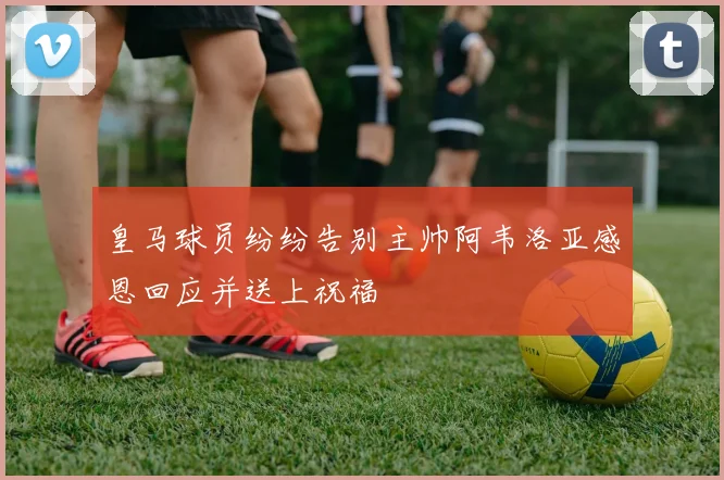 皇马球员纷纷告别主帅阿韦洛亚感恩回应并送上祝福