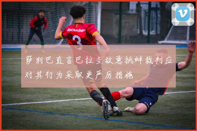 萨利巴直言巴拉圭故意挑衅裁判应对其行为采取更严厉措施