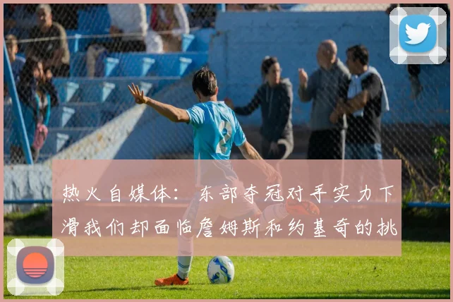 热火自媒体：东部夺冠对手实力下滑我们却面临詹姆斯和约基奇的挑战