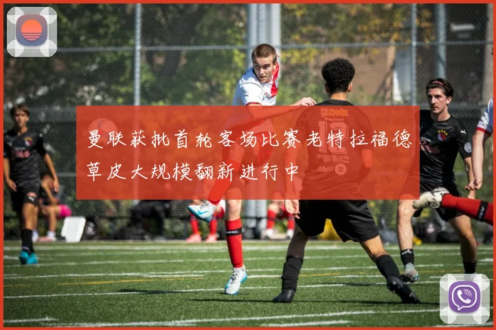 曼联获批首轮客场比赛老特拉福德草皮大规模翻新进行中