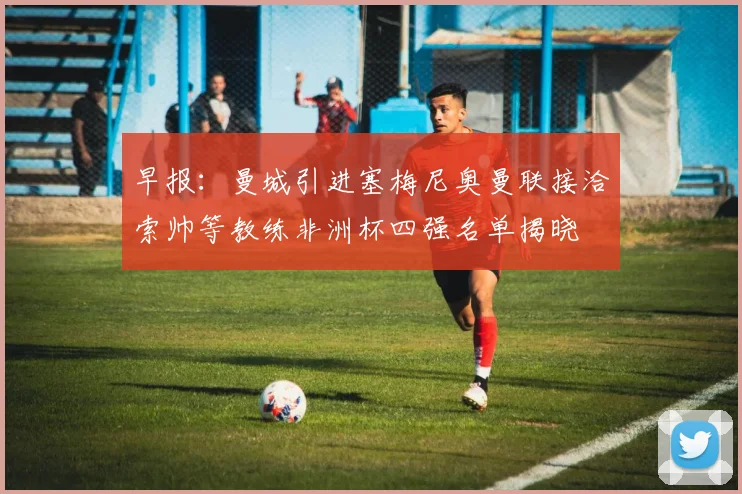 早报：曼城引进塞梅尼奥曼联接洽索帅等教练非洲杯四强名单揭晓