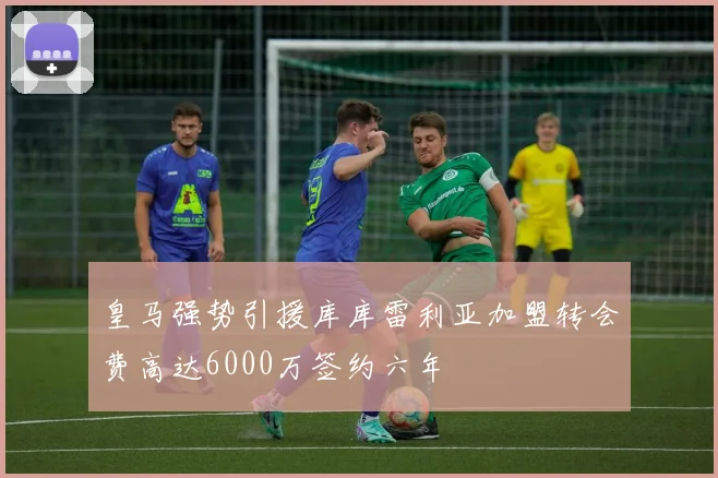 皇马强势引援库库雷利亚加盟转会费高达6000万签约六年