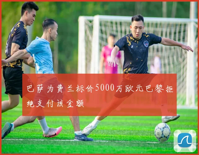 巴萨为费兰标价5000万欧元巴黎拒绝支付该金额