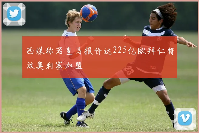 西媒称若皇马报价达225亿欧拜仁将放奥利塞加盟