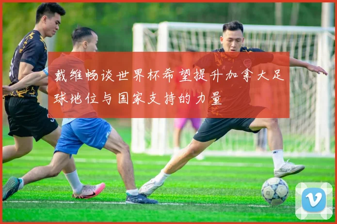 戴维畅谈世界杯希望提升加拿大足球地位与国家支持的力量