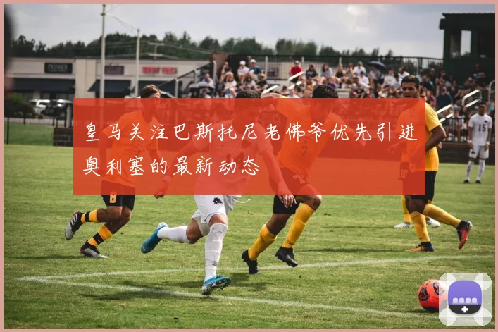 皇马关注巴斯托尼老佛爷优先引进奥利塞的最新动态