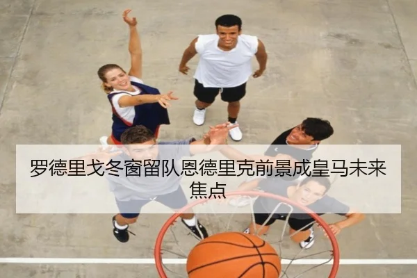 罗德里戈冬窗留队恩德里克前景成皇马未来焦点